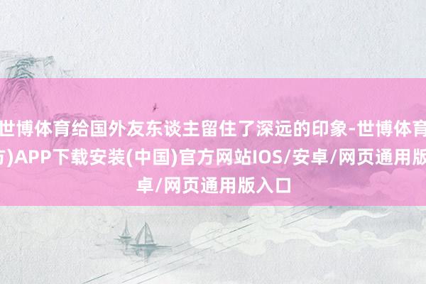 世博体育给国外友东谈主留住了深远的印象-世博体育(官方)APP下载安装(中国)官方网站IOS/安卓/网页通用版入口