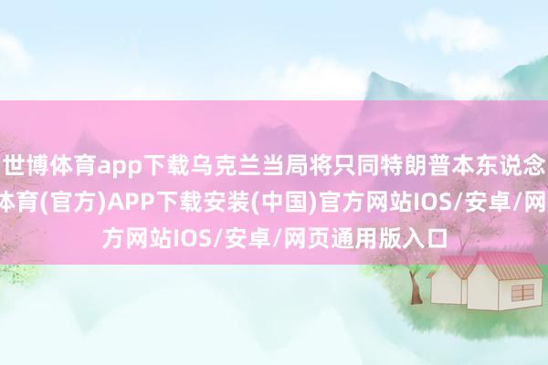 世博体育app下载乌克兰当局将只同特朗普本东说念主忖度-世博体育(官方)APP下载安装(中国)官方网站IOS/安卓/网页通用版入口