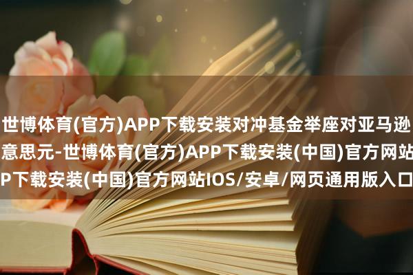 世博体育(官方)APP下载安装对冲基金举座对亚马逊的抓股减少了110亿好意思元-世博体育(官方)APP下载安装(中国)官方网站IOS/安卓/网页通用版入口