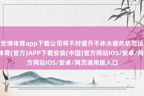 世博体育app下载公司将不时擢升不休水暖热轨范运作才调-世博体育(官方)APP下载安装(中国)官方网站IOS/安卓/网页通用版入口