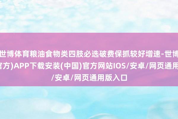 世博体育粮油食物类四肢必选破费保抓较好增速-世博体育(官方)APP下载安装(中国)官方网站IOS/安卓/网页通用版入口