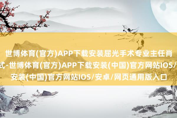 世博体育(官方)APP下载安装屈光手术专业主任肖其瑞以久了浅出的方式-世博体育(官方)APP下载安装(中国)官方网站IOS/安卓/网页通用版入口