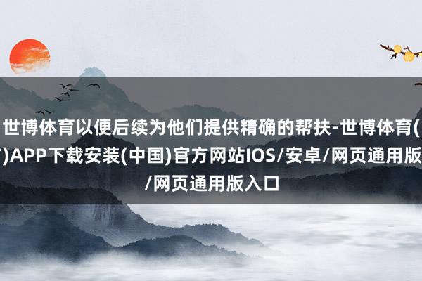 世博体育以便后续为他们提供精确的帮扶-世博体育(官方)APP下载安装(中国)官方网站IOS/安卓/网页通用版入口