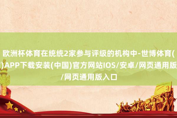 欧洲杯体育在统统2家参与评级的机构中-世博体育(官方)APP下载安装(中国)官方网站IOS/安卓/网页通用版入口