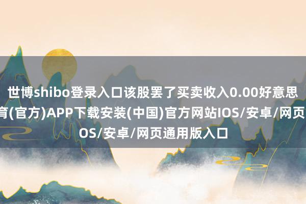 世博shibo登录入口该股罢了买卖收入0.00好意思元-世博体育(官方)APP下载安装(中国)官方网站IOS/安卓/网页通用版入口