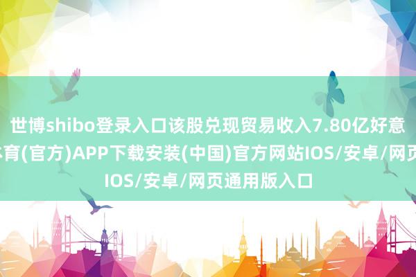 世博shibo登录入口该股兑现贸易收入7.80亿好意思元-世博体育(官方)APP下载安装(中国)官方网站IOS/安卓/网页通用版入口