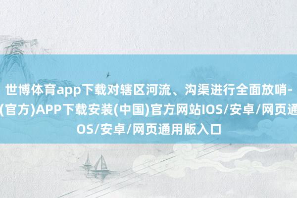 世博体育app下载对辖区河流、沟渠进行全面放哨-世博体育(官方)APP下载安装(中国)官方网站IOS/安卓/网页通用版入口