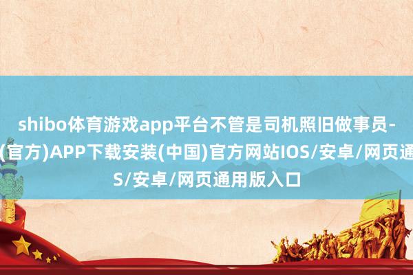 shibo体育游戏app平台不管是司机照旧做事员-世博体育(官方)APP下载安装(中国)官方网站IOS/安卓/网页通用版入口