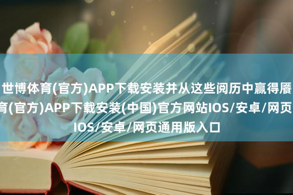 世博体育(官方)APP下载安装并从这些阅历中赢得餍足-世博体育(官方)APP下载安装(中国)官方网站IOS/安卓/网页通用版入口