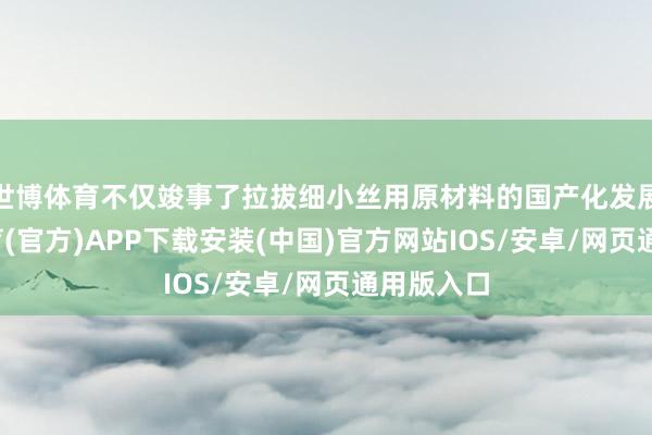 世博体育不仅竣事了拉拔细小丝用原材料的国产化发展-世博体育(官方)APP下载安装(中国)官方网站IOS/安卓/网页通用版入口