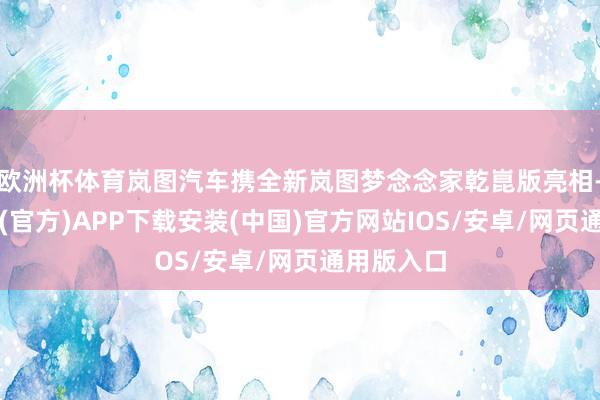 欧洲杯体育岚图汽车携全新岚图梦念念家乾崑版亮相-世博体育(官方)APP下载安装(中国)官方网站IOS/安卓/网页通用版入口