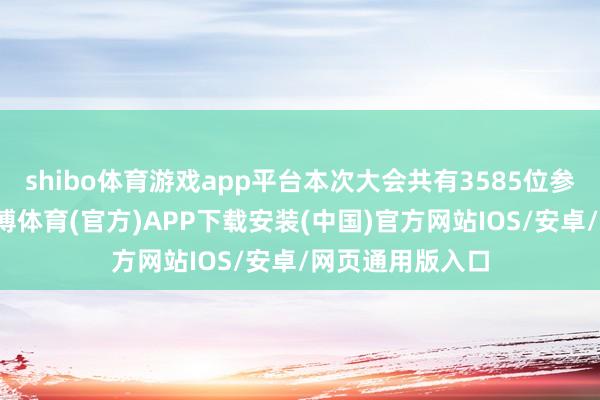 shibo体育游戏app平台本次大会共有3585位参会东谈主员-世博体育(官方)APP下载安装(中国)官方网站IOS/安卓/网页通用版入口