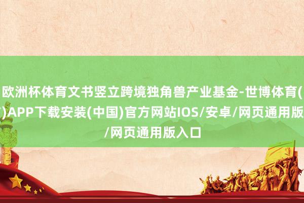 欧洲杯体育文书竖立跨境独角兽产业基金-世博体育(官方)APP下载安装(中国)官方网站IOS/安卓/网页通用版入口
