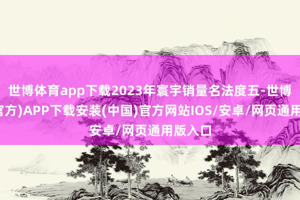 世博体育app下载2023年寰宇销量名法度五-世博体育(官方)APP下载安装(中国)官方网站IOS/安卓/网页通用版入口