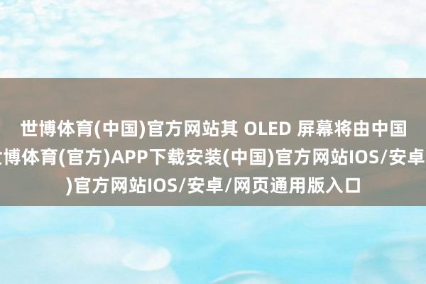 世博体育(中国)官方网站其 OLED 屏幕将由中国天马独家供应-世博体育(官方)APP下载安装(中国)官方网站IOS/安卓/网页通用版入口