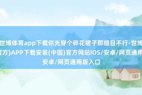 世博体育app下载你光穿个碎花裙子那细目不行-世博体育(官方)APP下载安装(中国)官方网站IOS/安卓/网页通用版入口