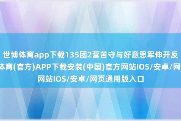 世博体育app下载135团2营苦守与好意思军伸开反复争夺-世博体育(官方)APP下载安装(中国)官方网站IOS/安卓/网页通用版入口
