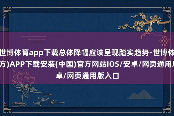 世博体育app下载总体降幅应该呈现踏实趋势-世博体育(官方)APP下载安装(中国)官方网站IOS/安卓/网页通用版入口