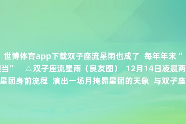 世博体育app下载双子座流星雨也成了  每年年末“星空戏院”的“票房担当”    △双子座流星雨（良友图）  12月14日凌晨两点把握  月亮还将从昴星团身前流程  演出一场月掩昴星团的天象  与双子座流星雨“抢戏”  由于月邻接近朔月  光泽远远盖过昴星团  因此需要借助千里镜目视和拍摄  双子座流星雨迎来极大  意味着2024年行将往常  极新的2025年赶快到来 -世博体育(官方)APP下载