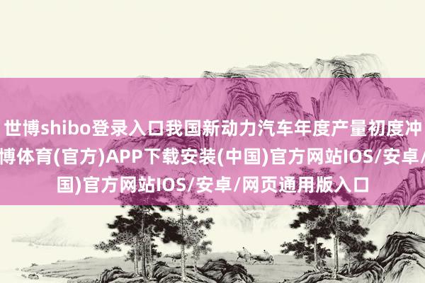 世博shibo登录入口我国新动力汽车年度产量初度冲突1000万辆-世博体育(官方)APP下载安装(中国)官方网站IOS/安卓/网页通用版入口