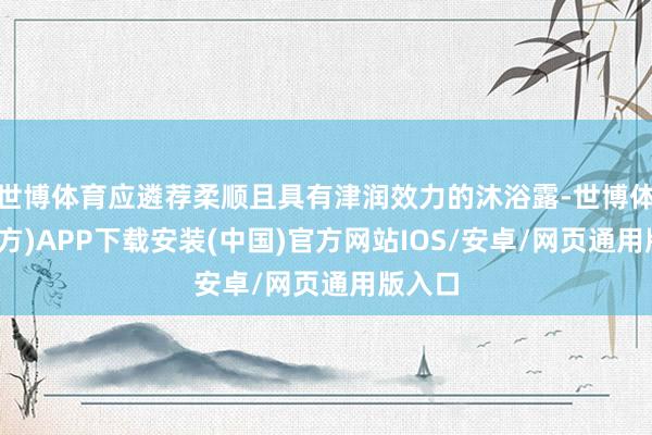 世博体育应遴荐柔顺且具有津润效力的沐浴露-世博体育(官方)APP下载安装(中国)官方网站IOS/安卓/网页通用版入口