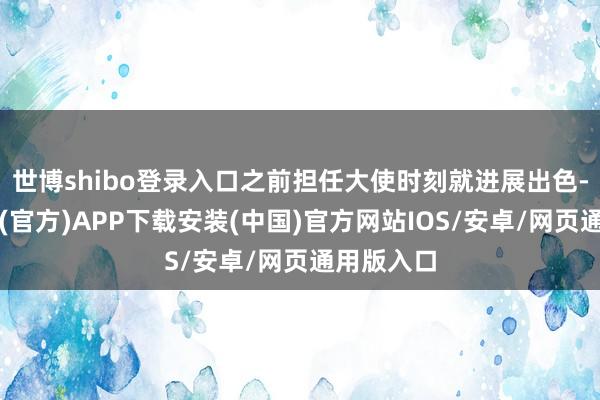 世博shibo登录入口之前担任大使时刻就进展出色-世博体育(官方)APP下载安装(中国)官方网站IOS/安卓/网页通用版入口