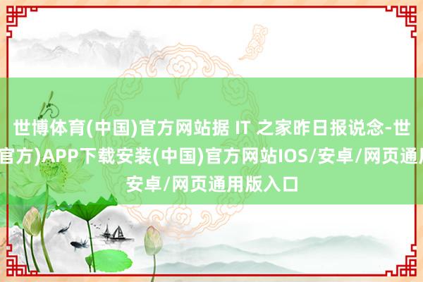 世博体育(中国)官方网站据 IT 之家昨日报说念-世博体育(官方)APP下载安装(中国)官方网站IOS/安卓/网页通用版入口