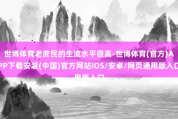 世博体育老庶民的生流水平很高-世博体育(官方)APP下载安装(中国)官方网站IOS/安卓/网页通用版入口