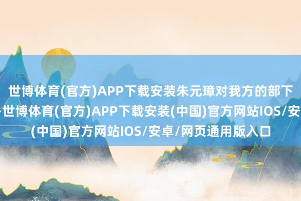 世博体育(官方)APP下载安装朱元璋对我方的部下一直条款畸形严格-世博体育(官方)APP下载安装(中国)官方网站IOS/安卓/网页通用版入口