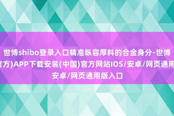 世博shibo登录入口精准纵容厚料的合金身分-世博体育(官方)APP下载安装(中国)官方网站IOS/安卓/网页通用版入口