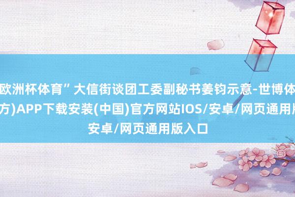 欧洲杯体育”大信街谈团工委副秘书姜钧示意-世博体育(官方)APP下载安装(中国)官方网站IOS/安卓/网页通用版入口