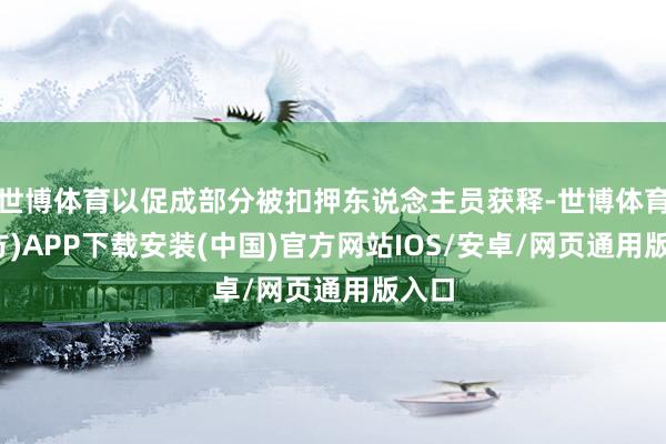 世博体育以促成部分被扣押东说念主员获释-世博体育(官方)APP下载安装(中国)官方网站IOS/安卓/网页通用版入口