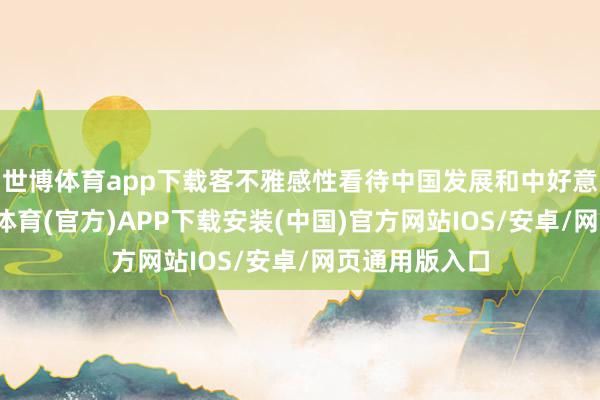 世博体育app下载客不雅感性看待中国发展和中好意思关系-世博体育(官方)APP下载安装(中国)官方网站IOS/安卓/网页通用版入口