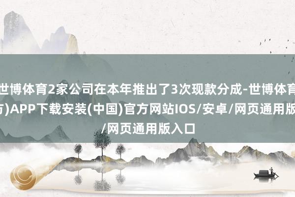 世博体育2家公司在本年推出了3次现款分成-世博体育(官方)APP下载安装(中国)官方网站IOS/安卓/网页通用版入口