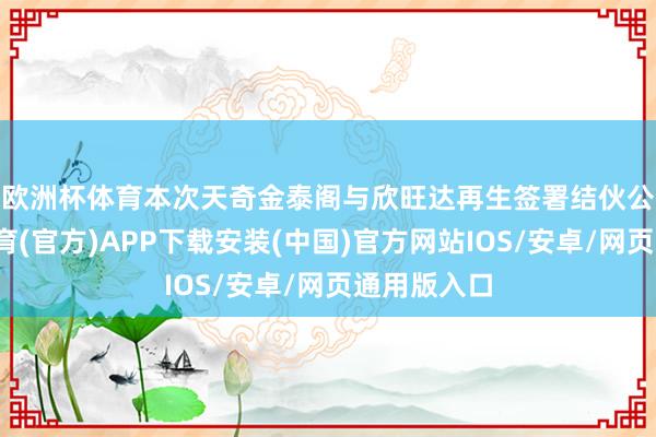 欧洲杯体育　　本次天奇金泰阁与欣旺达再生签署结伙公约-世博体育(官方)APP下载安装(中国)官方网站IOS/安卓/网页通用版入口