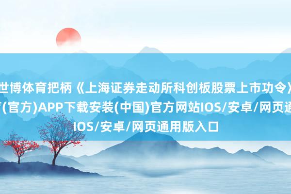 世博体育把柄《上海证券走动所科创板股票上市功令》-世博体育(官方)APP下载安装(中国)官方网站IOS/安卓/网页通用版入口