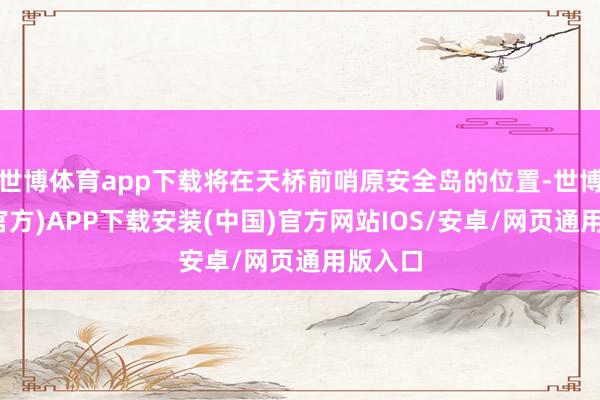 世博体育app下载将在天桥前哨原安全岛的位置-世博体育(官方)APP下载安装(中国)官方网站IOS/安卓/网页通用版入口