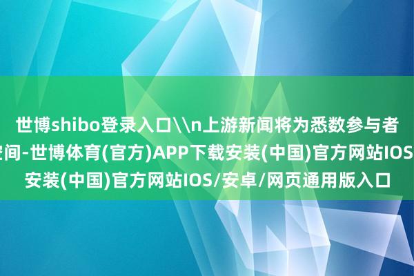 世博shibo登录入口\n上游新闻将为悉数参与者提供免费的在线展示空间-世博体育(官方)APP下载安装(中国)官方网站IOS/安卓/网页通用版入口