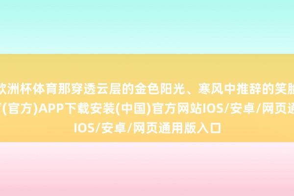欧洲杯体育那穿透云层的金色阳光、寒风中推辞的笑脸-世博体育(官方)APP下载安装(中国)官方网站IOS/安卓/网页通用版入口