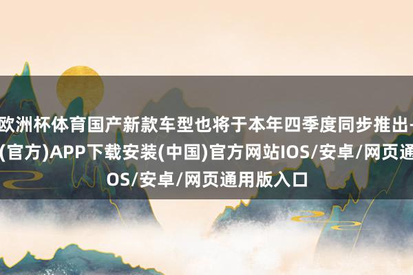 欧洲杯体育国产新款车型也将于本年四季度同步推出-世博体育(官方)APP下载安装(中国)官方网站IOS/安卓/网页通用版入口