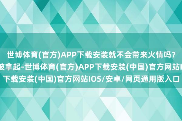 世博体育(官方)APP下载安装就不会带来火情吗？这时羽绒服损坏风险被拿起-世博体育(官方)APP下载安装(中国)官方网站IOS/安卓/网页通用版入口