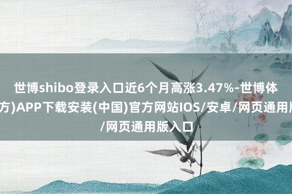 世博shibo登录入口近6个月高涨3.47%-世博体育(官方)APP下载安装(中国)官方网站IOS/安卓/网页通用版入口