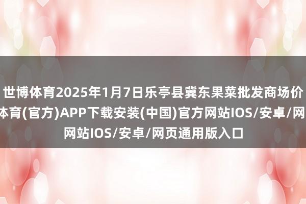 世博体育2025年1月7日乐亭县冀东果菜批发商场价钱行情-世博体育(官方)APP下载安装(中国)官方网站IOS/安卓/网页通用版入口