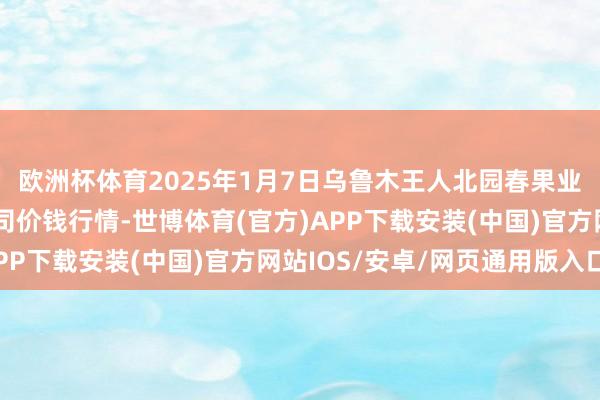 欧洲杯体育2025年1月7日乌鲁木王人北园春果业权谋搞定有限职守公司价钱行情-世博体育(官方)APP下载安装(中国)官方网站IOS/安卓/网页通用版入口