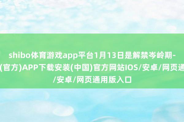 shibo体育游戏app平台1月13日是解禁岑岭期-世博体育(官方)APP下载安装(中国)官方网站IOS/安卓/网页通用版入口