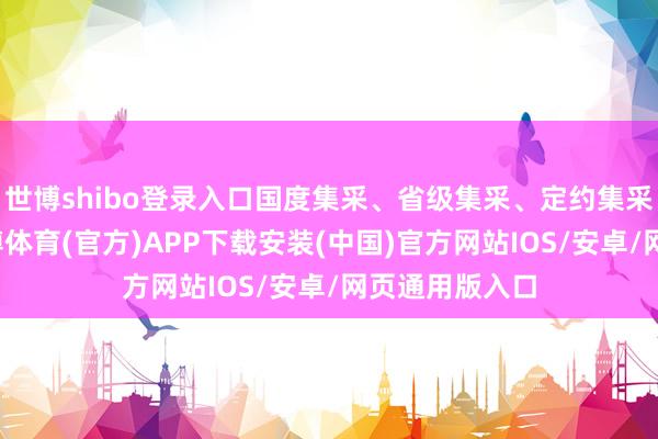 世博shibo登录入口国度集采、省级集采、定约集采全面铺开-世博体育(官方)APP下载安装(中国)官方网站IOS/安卓/网页通用版入口