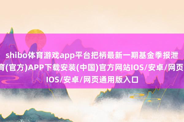shibo体育游戏app平台把柄最新一期基金季报泄漏-世博体育(官方)APP下载安装(中国)官方网站IOS/安卓/网页通用版入口