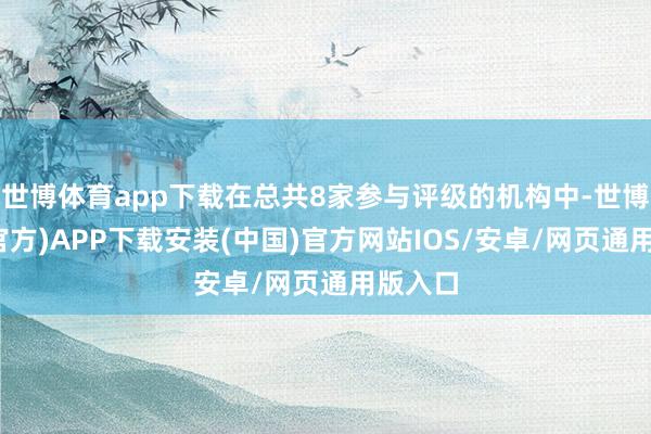世博体育app下载在总共8家参与评级的机构中-世博体育(官方)APP下载安装(中国)官方网站IOS/安卓/网页通用版入口