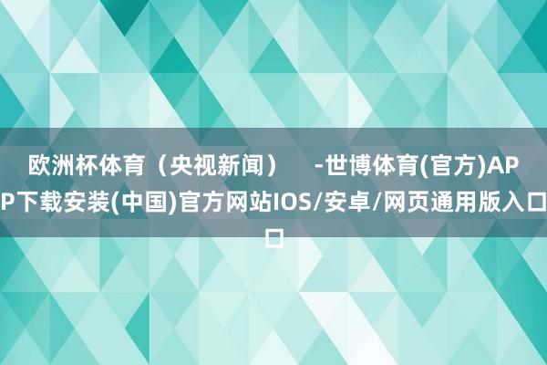 欧洲杯体育（央视新闻）    -世博体育(官方)APP下载安装(中国)官方网站IOS/安卓/网页通用版入口