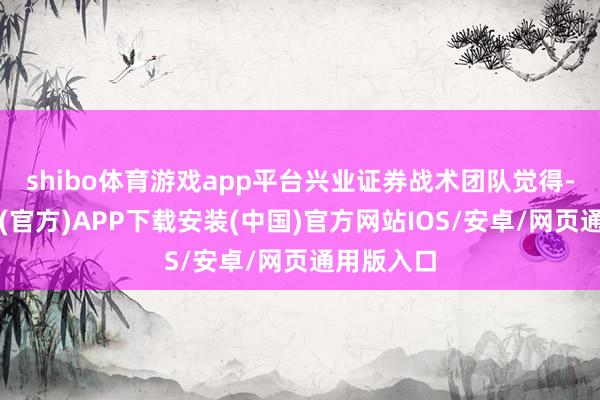 shibo体育游戏app平台兴业证券战术团队觉得-世博体育(官方)APP下载安装(中国)官方网站IOS/安卓/网页通用版入口
